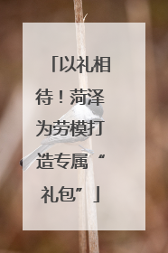以礼相待！菏泽为劳模打造专属“礼包”