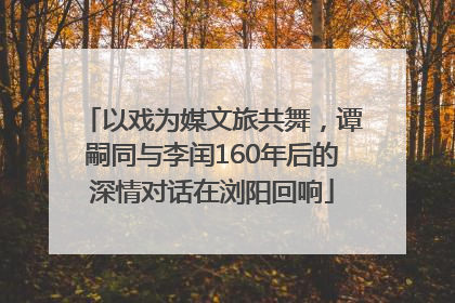 以戏为媒文旅共舞，谭嗣同与李闰160年后的深情对话在浏阳回响