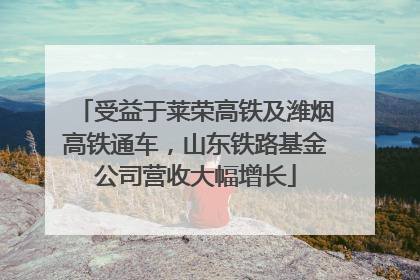 受益于莱荣高铁及潍烟高铁通车，山东铁路基金公司营收大幅增长