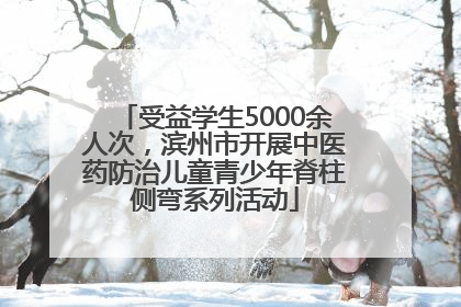 受益学生5000余人次，滨州市开展中医药防治儿童青少年脊柱侧弯系列活动
