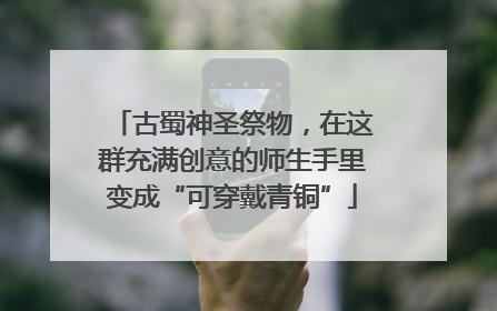古蜀神圣祭物，在这群充满创意的师生手里变成“可穿戴青铜”