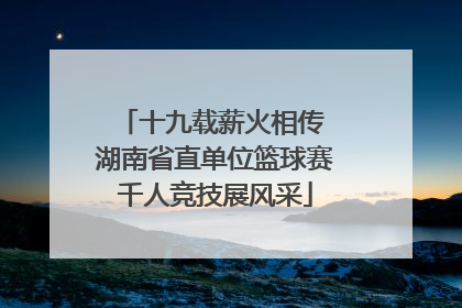 十九载薪火相传 湖南省直单位篮球赛千人竞技展风采