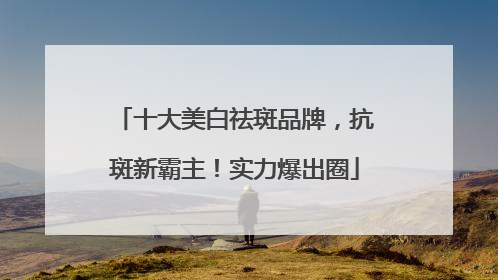 十大美白祛斑品牌，抗斑新霸主！实力爆出圈
