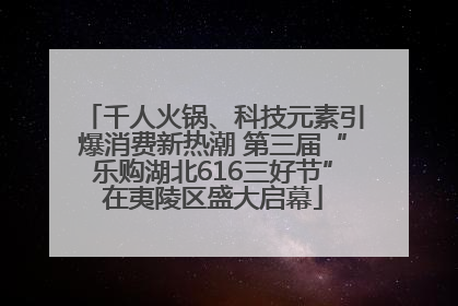 千人火锅、科技元素引爆消费新热潮 第三届“乐购湖北616三好节”在夷陵区盛大启幕