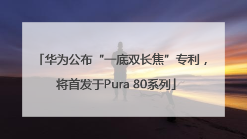 华为公布“一底双长焦”专利，将首发于Pura 80系列