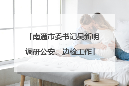 南通市委书记吴新明调研公安、边检工作