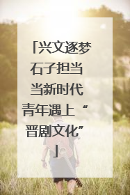 兴文逐梦 石子担当 当新时代青年遇上“晋剧文化”