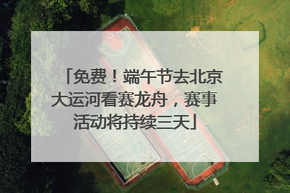 免费！端午节去北京大运河看赛龙舟，赛事活动将持续三天