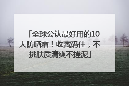 全球公认最好用的10大防晒霜！收藏码住，不挑肤质清爽不搓泥