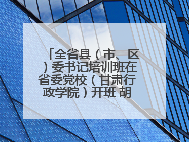 全省县（市、区）委书记培训班在省委党校（甘肃行政学院）开班 胡昌升出席开班式并讲话