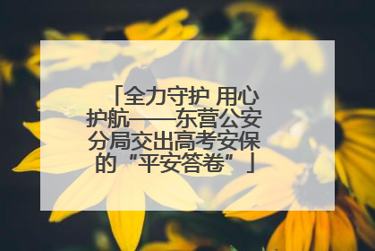 全力守护 用心护航——东营公安分局交出高考安保的“平安答卷”
