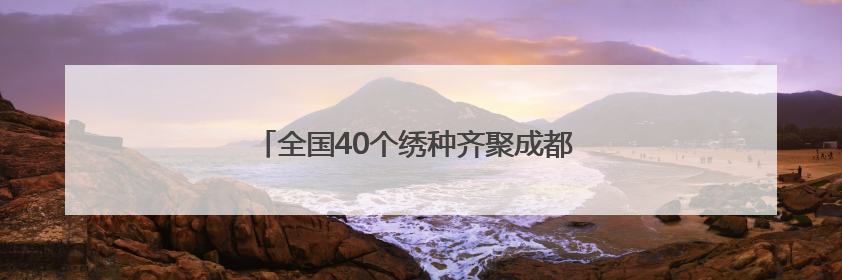全国40个绣种齐聚成都 亮相安靖国际刺绣艺术周