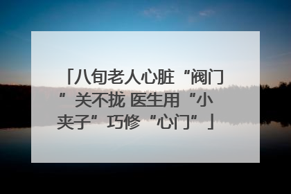 八旬老人心脏“阀门”关不拢 医生用“小夹子”巧修“心门”
