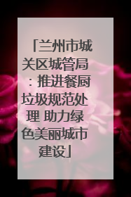 兰州市城关区城管局：推进餐厨垃圾规范处理 助力绿色美丽城市建设