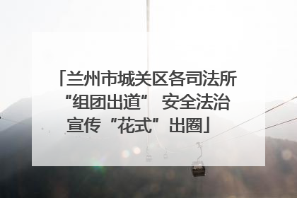 兰州市城关区各司法所“组团出道” 安全法治宣传“花式”出圈