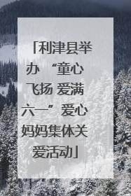 利津县举办 “童心飞扬 爱满六一”爱心妈妈集体关爱活动