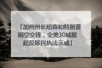 加州州长纽森和特朗普隔空交锋，全美30城掀起反移民执法示威