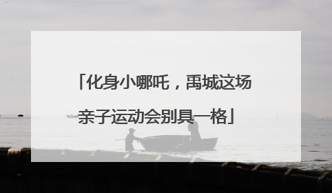 化身小哪吒，禹城这场亲子运动会别具一格