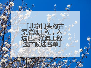 北京门头沟古渠灌溉工程，入选世界灌溉工程遗产候选名单