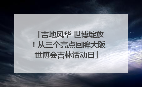 吉地风华 世博绽放！从三个亮点回眸大阪世博会吉林活动日