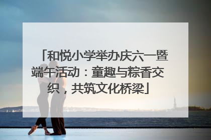 和悦小学举办庆六一暨端午活动：童趣与粽香交织，共筑文化桥梁