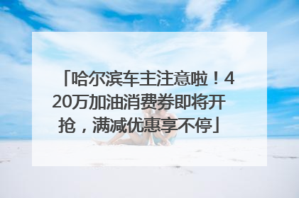 哈尔滨车主注意啦！420万加油消费券即将开抢，满减优惠享不停