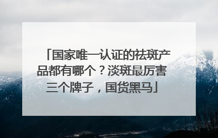 国家唯一认证的祛斑产品都有哪个？淡斑最厉害三个牌子，国货黑马