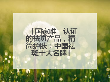 国家唯一认证的祛斑产品，精简护肤：中国祛斑十大名牌