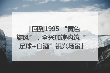 回到1995 “黄色旋风”，全兴加速构筑“足球+白酒”祝兴场景