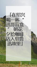 在绍兴喝一杯“迅哥盲盒” 朝花夕拾咖啡店入驻鲁迅故里