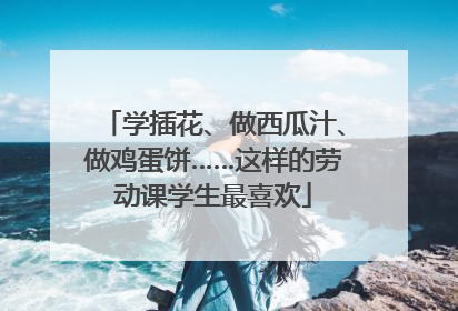 学插花、做西瓜汁、做鸡蛋饼……这样的劳动课学生最喜欢