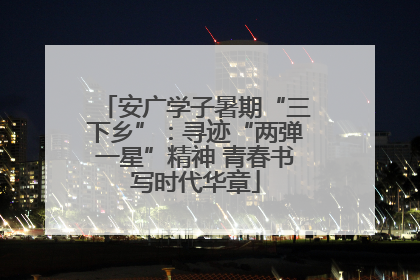 安广学子暑期“三下乡”：寻迹“两弹一星”精神 青春书写时代华章