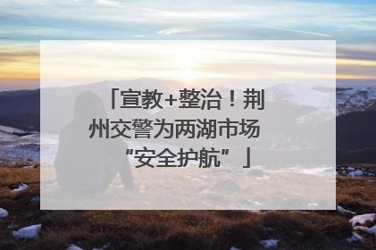 宣教+整治！荆州交警为两湖市场“安全护航”