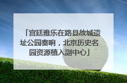 宫廷雅乐在路县故城遗址公园奏响，北京历史名园资源植入副中心
