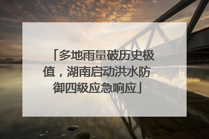 多地雨量破历史极值，湖南启动洪水防御四级应急响应