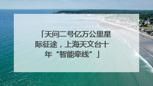 天问二号亿万公里星际征途，上海天文台十年“智能牵线”