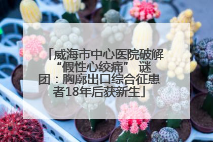 威海市中心医院破解 “假性心绞痛” 谜团：胸廓出口综合征患者18年后获新生