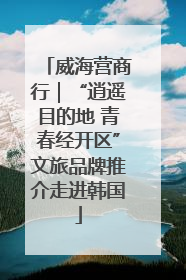 威海营商行｜“逍遥目的地 青春经开区”文旅品牌推介走进韩国
