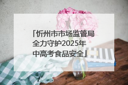 忻州市市场监管局全力守护2025年中高考食品安全