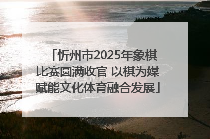忻州市2025年象棋比赛圆满收官 以棋为媒赋能文化体育融合发展