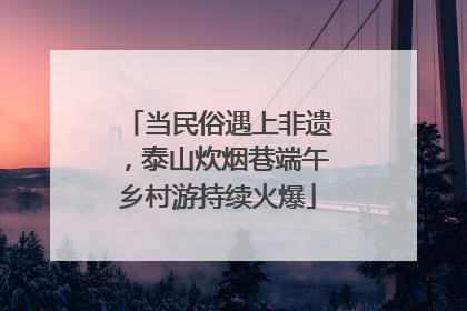 当民俗遇上非遗，泰山炊烟巷端午乡村游持续火爆
