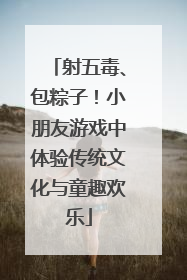 射五毒、包粽子！小朋友游戏中体验传统文化与童趣欢乐