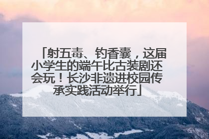 射五毒、钓香囊，这届小学生的端午比古装剧还会玩！长沙非遗进校园传承实践活动举行