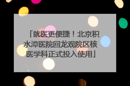 就医更便捷！北京积水潭医院回龙观院区核医学科正式投入使用