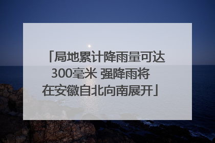 局地累计降雨量可达300毫米 强降雨将在安徽自北向南展开