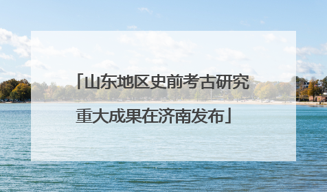 山东地区史前考古研究重大成果在济南发布