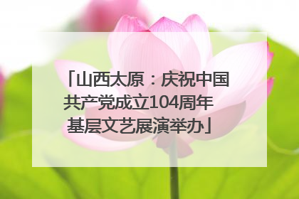 山西太原：庆祝中国共产党成立104周年基层文艺展演举办