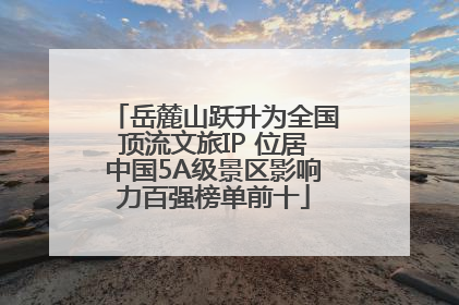 岳麓山跃升为全国顶流文旅IP 位居中国5A级景区影响力百强榜单前十