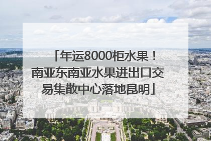 年运8000柜水果！南亚东南亚水果进出口交易集散中心落地昆明