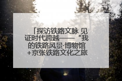 探访铁路文脉 见证时代跨越——“我的铁路风景·博物馆+京张铁路文化之旅”活动在京启动